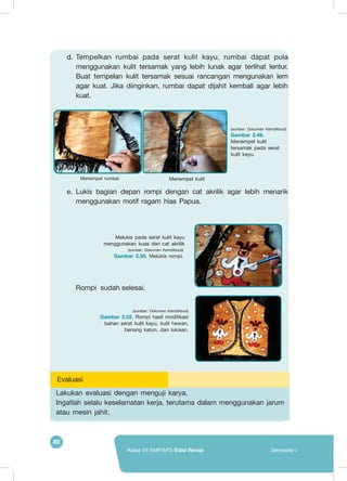 40
Kelas VII SMP/MTs Edisi Revisi Semester I
d.	Tempelkan rumbai pada serat kulit kayu, rumbai dapat pula
menggunakan kulit tersamak yang lebih lunak agar terlihat lentur.
Buat tempelan kulit tersamak sesuai rancangan mengunakan lem
agar kuat. Jika diinginkan, rumbai dapat dijahit kembali agar lebih
kuat.
e.	Lukis bagian depan rompi dengan cat akrilik agar lebih menarik
menggunakan motif ragam hias Papua.
Menempel kulit
(sumber: Dokumen Kemdikbud)
Gambar 2.49.
Menempel kulit
tersamak pada serat
kulit kayu.
Menempel rumbai
Melukis pada serat kulit kayu
menggunakan kuas dan cat akrilik
(sumber: Dokumen Kemdikbud)
Gambar 2.50. Melukis rompi.
(sumber: Dokumen Kemdikbud)
Gambar 2.52. Rompi hasil modifikasi
bahan serat kulit kayu, kulit hewan,
benang katun, dan lukisan.
Lakukan evaluasi dengan menguji karya.
Ingatlah selalu keselamatan kerja, terutama dalam menggunakan jarum
atau mesin jahit.
Evaluasi
Rompi sudah selesai.
 