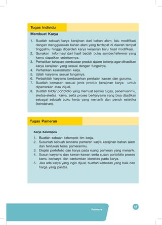 Prakarya
41
Membuat Karya
1.	 Buatlah sebuah karya kerajinan dari bahan alam, lalu modifikasi
dengan menggunakan bahan alam yang terdapat di daerah tempat
tinggalmu hingga diperoleh karya kerajinan baru hasil modifikasi.
2.	 Gunakan informasi dari hasil bedah buku sumber/referensi yang
kamu dapatkan sebelumnya.
3.	 Perhatikan tahapan pembuatan produk dalam bekerja agar dihasilkan
karya kerajinan yang sesuai dengan fungsinya.
4.	 Perhatikan keselamatan kerja.
5.	 Ujilah karyamu sesuai fungsinya.
6.	 Perbaikilah karyamu berdasarkan penilaian kawan dan gurumu.
7.	 Buatlah kemasan sesuai jenis produk kerajinan karya untuk
dipamerkan atau dijual.
8.	 Buatlah folder portofolio yang memuat semua tugas, penemuanmu,
sketsa-sketsa karya, serta proses berkaryamu yang bisa dijadikan
sebagai sebuah buku kerja yang menarik dan penuh estetika
(keindahan).
Tugas Individu
Kerja Kelompok
1.	 Buatlah sebuah kelompok tim kerja.
2.	 Susunlah sebuah rencana pameran karya kerajinan bahan alam
dan tentukan tema pameranmu.
3.	 Displai portofolio dan karya pada ruang pameran yang menarik.
4.	 Susun karyamu dan kawan-kawan serta susun portofolio proses
kamu berkarya dan cantumkan identitas pada karya.
5.	 Jika ada karya yang ingin dijual, buatlah kemasan yang baik dan
harga yang pantas.
Tugas Pameran
 