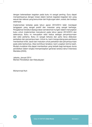 iv
Kelas VII SMP/MTs Edisi Revisi Semester I
dengan ketersediaan kegiatan pada buku ini sangat penting. Guru dapat
memperkayanya dengan kreasi dalam bentuk kegiatan-kegiatan lain yang
sesuai dan relevan yang bersumber dari lingkungan alam, sosial, dan budaya
setempat.
Implementasi terbatas pada tahun ajaran 2013/2014 telah mendapat
tanggapan yang sangat positif dan masukan yang sangat berharga.
Pengalaman tersebut dipergunakan semaksimal mungkin dalam menyiapkan
buku untuk implementasi menyeluruh pada tahun ajaran 2014/2015 dan
seterusnya. Buku ini merupakan edisi kedua sebagai penyempurnaan
dari edisi pertama. Buku ini sangat terbuka dan perlu terus dilakukan
perbaikan dan penyempurnaan. Untuk itu, kami mengundang para pembaca
memberikan kritik, saran dan masukan untuk perbaikan dan penyempurnaan
pada edisi berikutnya. Atas kontribusi tersebut, kami ucapkan terima kasih.
Mudah-mudahan kita dapat memberikan yang terbaik bagi kemajuan dunia
pendidikan dalam rangka mempersiapkan generasi seratus tahun Indonesia
Merdeka (2045).
Jakarta, Januari 2014
Menteri Pendidikan dan Kebudayaan
Mohammad Nuh
 