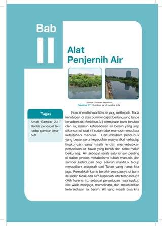Bumi memiliki kuantitas air yang melimpah. Tiada
kehidupan di atas bumi ini dapat berlangsung tanpa
kehadiran air. Meskipun 3/4 permukaan bumi tertutupi
oleh air, namun ketersediaan air bersih yang siap
dikonsumsi saat ini sudah tidak mampu mencukupi
kebutuhan manusia. Pertumbuhan penduduk
yang besar serta kepedulian masyarakat terhadap
lingkungan yang masih rendah menyebabkan
persediaan air tawar yang bersih dan sehat makin
berkurang. Air sebagai salah satu unsur penting
di dalam proses metabolisme tubuh manusia dan
sumber kehidupan bagi seluruh makhluk hidup
merupakan anugerah dari Tuhan yang harus kita
jaga. Pernahkah kamu berpikir seandainya di bumi
ini sudah tidak ada air? Dapatkah kita tetap hidup?
Oleh karena itu, sebagai perwujudan rasa syukur,
kita wajib menjaga, memelihara, dan melestarikan
ketersediaan air bersih. Air yang masih bisa kita
	
  	
  
(Sumber: Dokumen Kemdikbud)
Gambar 2.1 Sumber air di sekitar kita.
Amati Gambar 2.1.
Berilah pendapat ter-
hadap gambar terse-
but!
Tugas
Bab
II Alat
Penjernih Air
 