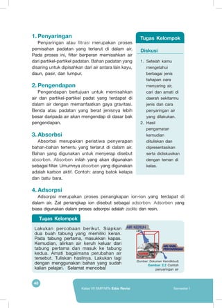 48
Kelas VII SMP/MTs Edisi Revisi Semester I
1.	Penyaringan
Penyaringan atau filtrasi merupakan proses
pemisahan padatan yang terlarut di dalam air.
Pada proses ini, filter berperan memisahkan air
dari partikel-partikel padatan. Bahan padatan yang
disaring untuk dipisahkan dari air antara lain kayu,
daun, pasir, dan lumpur.
2.	Pengendapan
Pengendapan bertujuan untuk memisahkan
air dan partikel-partikel padat yang terdapat di
dalam air dengan memanfaatkan gaya gravitasi.
Benda atau padatan yang berat jenisnya lebih
besar daripada air akan mengendap di dasar bak
pengendapan.
3.	Absorbsi
Absorbsi merupakan peristiwa penyerapan
bahan-bahan tertentu yang terlarut di dalam air.
Bahan yang digunakan untuk menyerap disebut
absorben. Absorben inilah yang akan digunakan
sebagai filter. Umumnya absorben yang digunakan
adalah karbon aktif. Contoh: arang batok kelapa
dan batu bara.
4.	Adsorpsi
Adsorpsi merupakan proses penangkapan ion-ion yang terdapat di
dalam air. Zat penangkap ion disebut sebagai adsorben. Adsorben yang
biasa digunakan dalam proses adsorpsi adalah zeolite dan resin.
Diskusi
1.	 Setelah kamu
mengetahui
berbagai jenis
tahapan cara
menyaring air,
cari dan amati di
daerah sekitarmu
jenis dan cara
penyaringan air
yang dilakukan.
2.	 Hasil
pengamatan
kemudian
dituliskan dan
dipresentasikan
serta didiskusikan
dengan teman di
kelas.
Tugas Kelompok
(Sumber: Dokumen Kemdikbud)
Gambar 2.2 Contoh
penyaringan air
	
  
Lakukan percobaan berikut. Siapkan
dua buah tabung yang memiliki keran.
Pada tabung pertama, masukkan kapas.
Kemudian, alirkan air keruh keluar dari
tabung pertama dan masuk ke tabung
kedua. Amati bagaimana perubahan air
tersebut. Tuliskan hasilnya. Lakukan lagi
dengan menggunakan bahan yang sudah
kalian pelajari. Selamat mencoba!
AIR KERUH
Tugas Kelompok
 
