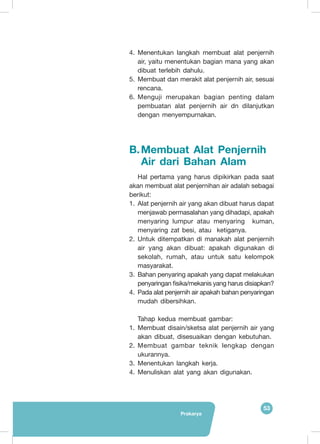 53
Prakarya
4.	 Menentukan langkah membuat alat penjernih
air, yaitu menentukan bagian mana yang akan
dibuat terlebih dahulu.
5.	 Membuat dan merakit alat penjernih air, sesuai
rencana.
6.	 Menguji merupakan bagian penting dalam
pembuatan alat penjernih air dn dilanjutkan
dengan menyempurnakan.
B.	Membuat Alat Penjernih
Air dari Bahan Alam
Hal pertama yang harus dipikirkan pada saat
akan membuat alat penjernihan air adalah sebagai
berikut:
1.	 Alat penjernih air yang akan dibuat harus dapat
menjawab permasalahan yang dihadapi, apakah
menyaring lumpur atau menyaring kuman,
menyaring zat besi, atau ketiganya.
2.	 Untuk ditempatkan di manakah alat penjernih
air yang akan dibuat: apakah digunakan di
sekolah, rumah, atau untuk satu kelompok
masyarakat.
3.	 Bahan penyaring apakah yang dapat melakukan
penyaringan fisika/mekanis yang harus disiapkan?
4.	 Pada alat penjernih air apakah bahan penyaringan
mudah dibersihkan.
Tahap kedua membuat gambar:
1.	 Membuat disain/sketsa alat penjernih air yang
akan dibuat, disesuaikan dengan kebutuhan.
2.	 Membuat gambar teknik lengkap dengan
ukurannya.
3.	 Menentukan langkah kerja.
4.	 Menuliskan alat yang akan digunakan.
 