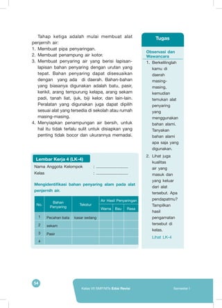 54
Kelas VII SMP/MTs Edisi Revisi Semester I
Tahap ketiga adalah mulai membuat alat
penjernih air:
1.	 Membuat pipa penyaringan.
2.	 Membuat penampung air kotor.
3.	 Membuat penyaring air yang berisi lapisan-
lapisan bahan penyaring dengan urutan yang
tepat. Bahan penyaring dapat disesuaikan
dengan yang ada di daerah. Bahan-bahan
yang biasanya digunakan adalah batu, pasir,
kerikil, arang tempurung kelapa, arang sekam
padi, tanah liat, ijuk, biji kelor, dan lain-lain.
Peralatan yang digunakan juga dapat dipilih
sesuai alat yang tersedia di sekolah atau rumah
masing-masing.
4.	 Menyiapkan penampungan air bersih, untuk
hal itu tidak terlalu sulit untuk disiapkan yang
penting tidak bocor dan ukurannya memadai.
Observasi dan
Wawancara
1.	Berkelilinglah
kamu di
daerah
masing-
masing,
kemudian
temukan alat
penyaring
yang
menggunakan
bahan alami.
Tanyakan
bahan alami
apa saja yang
digunakan.
2.	 Lihat juga
kualitas
air yang
masuk dan
yang keluar
dari alat
tersebut. Apa
pendapatmu?
Tampilkan
hasil
pengamatan
tersebut di
kelas.
	 Lihat LK-4
Tugas
Nama Anggota Kelompok	 : ............................
Kelas 					 : ............................
Mengidentifikasi bahan penyaring alam pada alat
penjernih air.
No.
Bahan
Penyaring
Tekstur
Air Hasil Penyaringan
Warna Bau Rasa
1 Pecahan bata kasar sedang
2 sekam
3 Pasir
4
Lembar Kerja 4 (LK-4)
 
