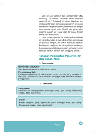 55
Prakarya
Dari proses berpikir dan pengamatan atau
browsing di internet, dapatkah kamu membuat
penjernih air? Di bawah ini akan diberikan dan
dijelaskan tahapan pembuatan penjernih air secara
sederhana yang merupakan penjernihan air dengan
cara penyaringan atau filtrasi. Air yang akan
disaring adalah air yang tidak tercemar limbah
berat atau berbahaya.
Hasil penyaringan ini dapat digunakan sebagai
air yang digunakan di luar tubuh antara lain sebagai
air pencuci tangan, air untuk mencuci pakaian.
Pembuatan penjernih air harus dilakukan dengan
berurutan dan dilakukan dengan perhatian penuh
sebagai bentuk disiplin dan tanggung jawab.
Tahapan Pembuatan Penjernih Air
dari Bahan Alami
1.	Perencanaan
2. 	Persiapan
Identifikasi kebutuhan
Satu buah penjernih air dari bahan alami.
Perencanaan fisik
Pembuatan penjernih air berdasarkan bahan dan alat yang tersedia di
sekitarmu, dan dibuat secara efisien sehingga tidak memakan tempat
penggunaan.
Bahan
Bahan penjernih yang digunakan, yaitu potongan bata, ijuk, arang
tempurung kelapa, pasir, dan kerikil.
Ide/gagasan
Penjernih air menggunakan potongan bata, ijuk, arang tempurung
kelapa, pasir, dan kerikil.
 