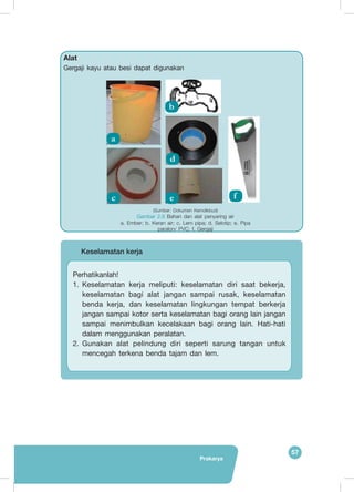 57
Prakarya
Alat
Gergaji kayu atau besi dapat digunakan
	
  
a
c e f
d
b
	 Keselamatan kerja
Perhatikanlah!
1.	 Keselamatan kerja meliputi: keselamatan diri saat bekerja,
keselamatan bagi alat jangan sampai rusak, keselamatan
benda kerja, dan keselamatan lingkungan tempat berkerja
jangan sampai kotor serta keselamatan bagi orang lain jangan
sampai menimbulkan kecelakaan bagi orang lain. Hati-hati
dalam menggunakan peralatan.
2.	 Gunakan alat pelindung diri seperti sarung tangan untuk
mencegah terkena benda tajam dan lem.
(Sumber: Dokumen Kemdikbud)
Gambar 2.8 Bahan dan alat penyaring air
a. Ember; b. Keran air; c. Lem pipa; d. Selotip; e. Pipa
paralon/ PVC; f. Gergaji
 