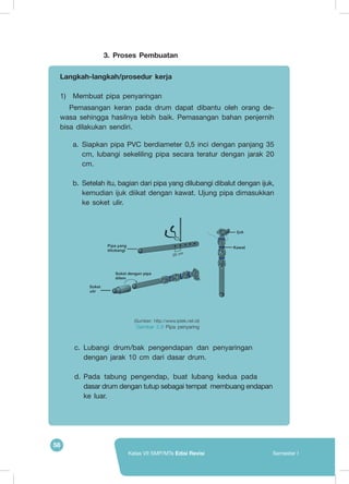 58
Kelas VII SMP/MTs Edisi Revisi Semester I
c.	Lubangi drum/bak pengendapan dan penyaringan 	
dengan jarak 10 cm dari dasar drum.
d.	Pada tabung pengendap, buat lubang kedua pada 	
dasar drum dengan tutup sebagai tempat membuang endapan
ke luar.
3.	Proses Pembuatan
Langkah-langkah/prosedur kerja
1)	 Membuat pipa penyaringan
Pemasangan keran pada drum dapat dibantu oleh orang de-
wasa sehingga hasilnya lebih baik. Pemasangan bahan penjernih
bisa dilakukan sendiri.
a.	Siapkan pipa PVC berdiameter 0,5 inci dengan panjang 35
cm, lubangi sekeliling pipa secara teratur dengan jarak 20
cm.
b.	Setelah itu, bagian dari pipa yang dilubangi dibalut dengan ijuk,
kemudian ijuk diikat dengan kawat. Ujung pipa dimasukkan
ke soket ulir.
(Sumber: http://www.iptek.net.id)
Gambar 2.9 Pipa penyaring
20 cm
 