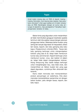 66
Kelas VII SMP/MTs Edisi Revisi Semester I
Amati kolam renang atau air PAM di daerah masing-
masing. Kemudian, cium baunya atau rasakan. Apa yang
kamu temukan? Lihat juga kualitas air di kolam renang
atau air PAM. Bandingkan dengan air sumur atau air
sungai di daerahmu. Apa pendapatmu? Tampilkan hasil
pengamatan tersebut di kelas.
Tugas
Bahan kimia yang digunakan untuk menjernihkan
air tidak menimbulkan gangguan kesehatan apabila
terminum oleh kita asalkan sesuai dengan petunjuk
penggunaan bahan. Beberapa bahan buatan yang
sering dan banyak digunakan di masyarakat, antara
lain tawas, kaporit, dan batu gamping atau batu
kapur, Polyaluminium chlorida (PAC), Tawas dan
batu gamping berfungsi untuk mengendapkan
kotoran yang ada di air, tetapi tidak membunuh
kuman atau zat kimia lain. Kaporit berfungsi untuk
membunuh kuman, virus, dan bakteri di dalam
air, tetapi tidak dapat mengendapkan kotoran.
Arang tempurung atau batok kelapa berfungsi
untuk menghilangkan bau, rasa tidak enak, dan
menjernihkan air. Bahan buatan lain yang juga
dapat digunakan, contohnya filter ultraviolet dan
keramik.
Kamu telah mencoba dan mempraktikkan
produk penyaringan air sederhana. Kita akan
mencoba mempraktikkan penjernihan air dengan
bahan buatan, yaitu dengan tawas, kaporit, dan
batu kapur.
 