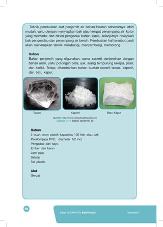 68
Kelas VII SMP/MTs Edisi Revisi Semester I
Teknik pembuatan alat penjernih air bahan buatan sebenarnya lebih
mudah, yaitu dengan menyiapkan bak atau tempat penampung air kotor
yang memadai dan diberi pengaduk bahan kimia, selanjutnya disiapkan
bak pengendap dan penampung air bersih. Pembuatan hal tersebut pasti
akan menerapkan teknik melubangi, menyambung, memotong.
Bahan
Bahan penjernih yang digunakan, sama seperti penjernihan dengan
bahan alam, yaitu potongan bata, ijuk, arang tempurung kelapa, pasir,
dan kerikil. Tetapi, ditambahkan bahan buatan seperti tawas, kaporit,
dan batu kapur.
(Sumber: http://www.medicalhealthguide.com)
Gambar 2.16 Bahan penjernih air
Tawas Kaporit Batu Kapur
	
   	
   	
  
Bahan
2 buah drum plastik kapasitas 100 liter atau bak
Paralon/pipa PVC, diameter 1/2 inci
Pengaduk dari kayu
Ember dan keran
Lem pipa
Selotip
Tali plastik
Alat
Gergaji
 