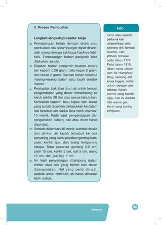 69
Prakarya
Klorin atau kaporit
pertama kali
diidentifikasi oleh
seorang ahli farmasi
Swedia, Carl
Wilhem Scheele
pada tahun 1774.
Pada tahun 1810,
diberi nama chlorin
oleh Sir Humphrey
Davy, seorang ahli
kimia Inggris. Istilah
chlorin berasal dari
bahasa Yunani
khloros yang berarti
hijau. Hal ini diambil
dari warna gas
klorin yang kuning
kehijauan.
Info3.	Proses Pembuatan
Langkah-langkah/prosedur kerja
a.	Pemasangan keran dengan drum atau
pembuatan bak penampungan dapat dibantu
oleh orang dewasa sehingga hasilnya lebih
baik. Pemasangan bahan penjernih bisa
dilakukan sendiri.
b.	Siapkan bahan penjernih buatan antara
lain kaporit 0,20 gram, batu kapur 2 gram,
dan tawas 2 gram. Cairkan bahan tersebut
masing-masing dalam satu buah sendok
makan.
c.	 Persiapkan bak atau drum air untuk tempat
pengendapan yang dapat menampung air
keruh sekitar 20 liter atau sesuai kebutuhan.
Kemudian kaporit, batu kapur, dan tawas
yang sudah dicairkan dimasukkan ke dalam
bak tersebut dan diaduk lima menit, diamkan
10 menit. Pada saat pengendapan dan
pengadukan, lubang bak atau drum harus
disumbat.
d.	Setelah didiamkan 10 menit, sumbat dibuka
dan alirkan air keruh tersebut ke bak
penyaring yang berisi pecahan genting/bata,
pasir, kerikil, ijuk, dan arang tempurung
kelapa. Tebal pecahan genteng 2-5 cm,
pasir 15 cm, kerikil 5 cm, ijuk 5 cm, arang
10 cm, dan ijuk lagi 5 cm.
e.	Air hasil penyaringan ditampung dalam
ember atau bak yang bersih dan dapat
dipergunakan. Hal yang perlu diingat,
apabila untuk diminum, air harus dimasak
lebih dahulu.
 