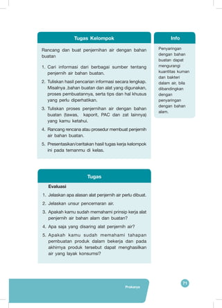 71
Prakarya
Rancang dan buat penjernihan air dengan bahan
buatan
1.	 Cari informasi dari berbagai sumber tentang
penjernih air bahan buatan.
2.	 Tuliskan hasil pencarian informasi secara lengkap.
Misalnya ,bahan buatan dan alat yang digunakan,
proses pembuatannya, serta tips dan hal khusus
yang perlu diperhatikan.
3.	 Tuliskan proses penjernihan air dengan bahan
buatan (tawas, kaporit, PAC dan zat lainnya)
yang kamu ketahui.
4.	 Rancang rencana atau prosedur membuat penjernih
air bahan buatan.
5.	 Presentasikan/ceritakan hasil tugas kerja kelompok
ini pada temanmu di kelas.
Tugas Kelompok
Penyaringan
dengan bahan
buatan dapat
mengurangi
kuantitas kuman
dan bakteri
dalam air, bila
dibandingkan
dengan
penyaringan
dengan bahan
alam.
Info
Evaluasi
1.	 Jelaskan apa alasan alat penjernih air perlu dibuat.
2.	 Jelaskan unsur pencemaran air.
3.	 Apakah kamu sudah memahami prinsip kerja alat
penjernih air bahan alam dan buatan?
4.	 Apa saja yang disaring alat penjernih air?
5.	 Apakah kamu sudah memahami tahapan
pembuatan produk dalam bekerja dan pada
akhirnya produk tersebut dapat menghasilkan
air yang layak konsumsi?
Tugas
 