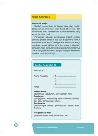 72
Kelas VII SMP/MTs Edisi Revisi Semester I
Membuat Karya.
Buatlah penjernihan air bahan alam dan buatan
berdasarkan informasi dari hasil observasi dan
wawancara atau berdasarkan sumber/referensi yang
kamu dapatkan tadi.
Perhatikan tahapan pembuatan produk melalui
pertama proses berpikir, apa dan bagaimana bentuk
alat penjernih air, kedua menggambar sketsa dan ketiga
membuat sesuai disain serta ke empat melakukan
pengujian. Hasil pengujian perlu dianalisis kekurangannya
untuk pengalaman siswa, dengan harapan kesalahan
tersebut tidak terjadi lagi.
Tugas Kelompok
Kelompok			 : ......................................
Nama Anggota	 : 1. ..................................
2. ..................................
3. ..................................
4. ..................................
Kelas				 : ......................................
Perencanaan
(Identifikasi kebutuhan, perencanaan fisik)
Persiapan
(ide/gagasan, merancang, seleksi/mendata bahan
dan alat, penggunaan teknik)
Pembuatan
(pemotongan bahan, penyusunan bahan, dan
finishing)
Pengecekan Hasil
(pembandingan hasil penjernihan air)
Lembar Kerja 5 (LK-5)
 
