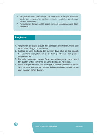 74
Kelas VII SMP/MTs Edisi Revisi Semester I
1.	 Penjernihan air dapat dibuat dari berbagai jenis bahan, mulai dari
bahan alam hingga bahan buatan.
2.	 Kualitas air yang berbeda dan sumber daya alam di tiap daerah
di Nusantara menyebabkan perbedaan pembuatan dan proses
penjernihan air.
3.	 Kita patut mensyukuri karunia Tuhan atas keberagaman bahan alami
dan buatan untuk penyaring air yang berada di Indonesia.
4.	 Pembuatan penjernih air harus mengikuti tahapan proses dan teknik
yang berbeda berdasarkan kepada bahan pembuatnya baik bahan
alam maupun bahan buatan.
Rangkuman
6.	 Pengalaman dalam membuat produk penjernihan air dengan kreativitas
sendiri dan menggunakan peralatan mekanik yang belum pernah saya
lakukan sebelumnya.
7.	 Pembelajaran dengan praktik dapat memberi pengalaman yang tidak
terlupakan.	
 