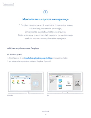 Mantenha seus arquivos em segurança
O Dropbox permite que você salve fotos, documentos, vídeos
e outros arquivos em um único lugar,
armazenando automaticamente seus arquivos.
Assim, mesmo se o seu computador quebrar ou você esquecer
o celular no trem, seu arquivos estarão seguros.
No Windows ou Mac
1. Certifique-se de ter instalado o aplicativo para desktop em seu computador.
2. Arraste e solte arquivos na pasta do Dropbox. E pronto!
Adicione arquivos ao seu Dropbox
WINDOWS
1
continua
página inicial
MAC
 