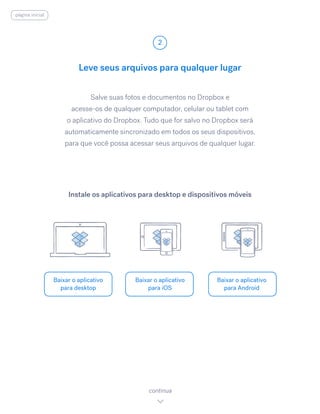 Salve suas fotos e documentos no Dropbox e
acesse-os de qualquer computador, celular ou tablet com
o aplicativo do Dropbox. Tudo que for salvo no Dropbox será
automaticamente sincronizado em todos os seus dispositivos,
para que você possa acessar seus arquivos de qualquer lugar.
Leve seus arquivos para qualquer lugar
2
Baixar o aplicativo
para desktop
Baixar o aplicativo
para iOS
Baixar o aplicativo
para Android
continua
Instale os aplicativos para desktop e dispositivos móveis
página inicial
 