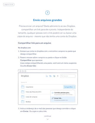 Precisa enviar um arquivo? Basta adicioná-lo ao seu Dropbox,
compartilhar um link para ele e pronto. Independente do
tamanho, qualquer pessoa com o link poderá ver ou baixar uma
cópia do arquivo - mesmo que não tenha uma conta do Dropbox.
No dropbox.com
1. Acesse sua conta no dropbox.com, e encontre o arquivo ou pasta que
deseja compartilhar.
2. Passe o mouse sobre o arquivo ou pasta e clique no botão
Compartilhar que aparecer.
(caso esteja compartilhando uma pasta, você verá um menu suspenso.
Escolha Enviar link).
3. Insira o endereço de e-mail das pessoas que deseja convidar e clique
em Enviar.​Ou copie e cole o link.
Envie arquivos grandes
3
continua
Compartilhar link para um arquivo
página inicial
 
