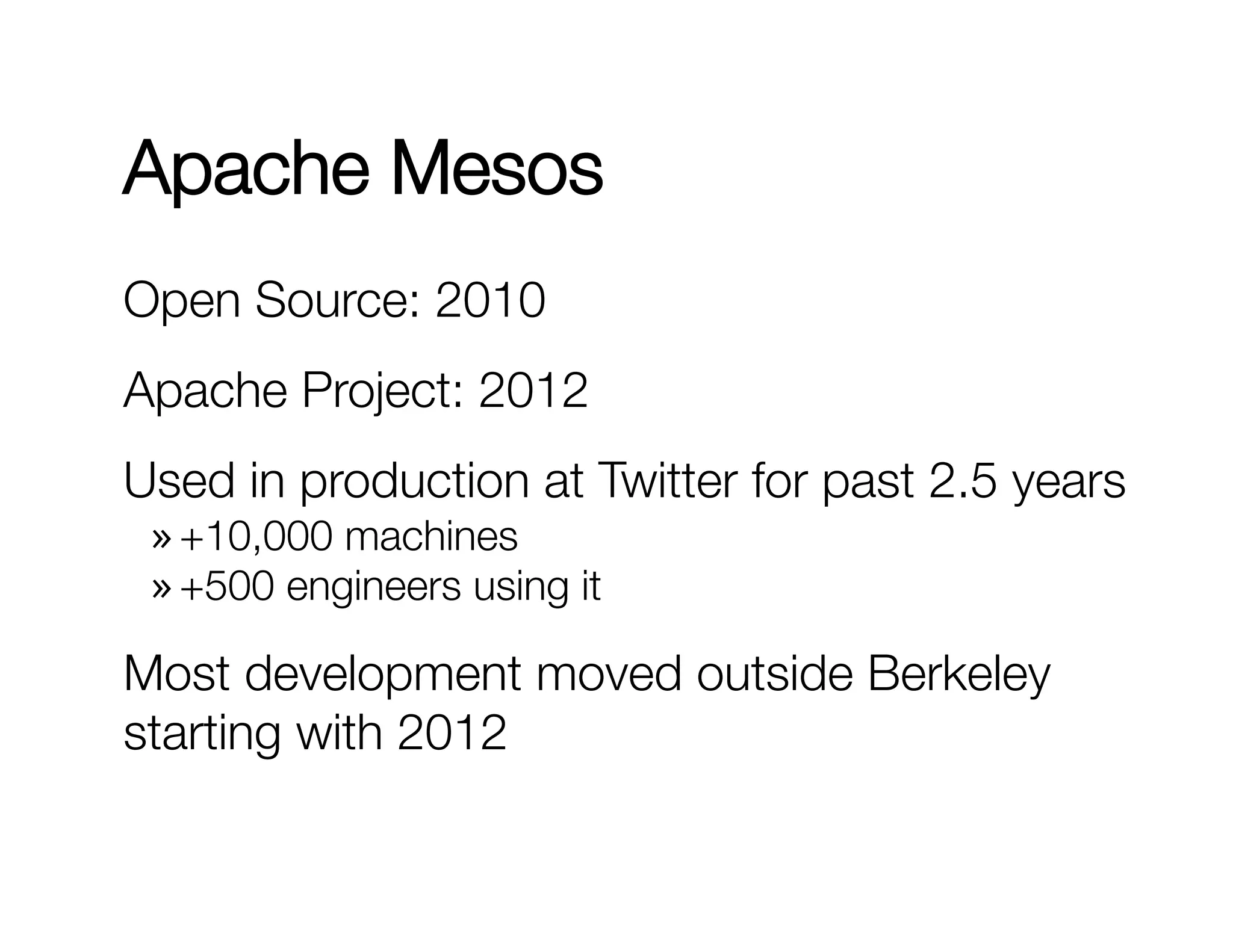 Apache Mesos 
Open Source: 2010 
Apache Project: 2012 
Used in production at Twitter for past 2.5 years 
» +10,000 machines 
» +500 engineers using it 
Most development moved outside Berkeley 
starting with 2012 
 