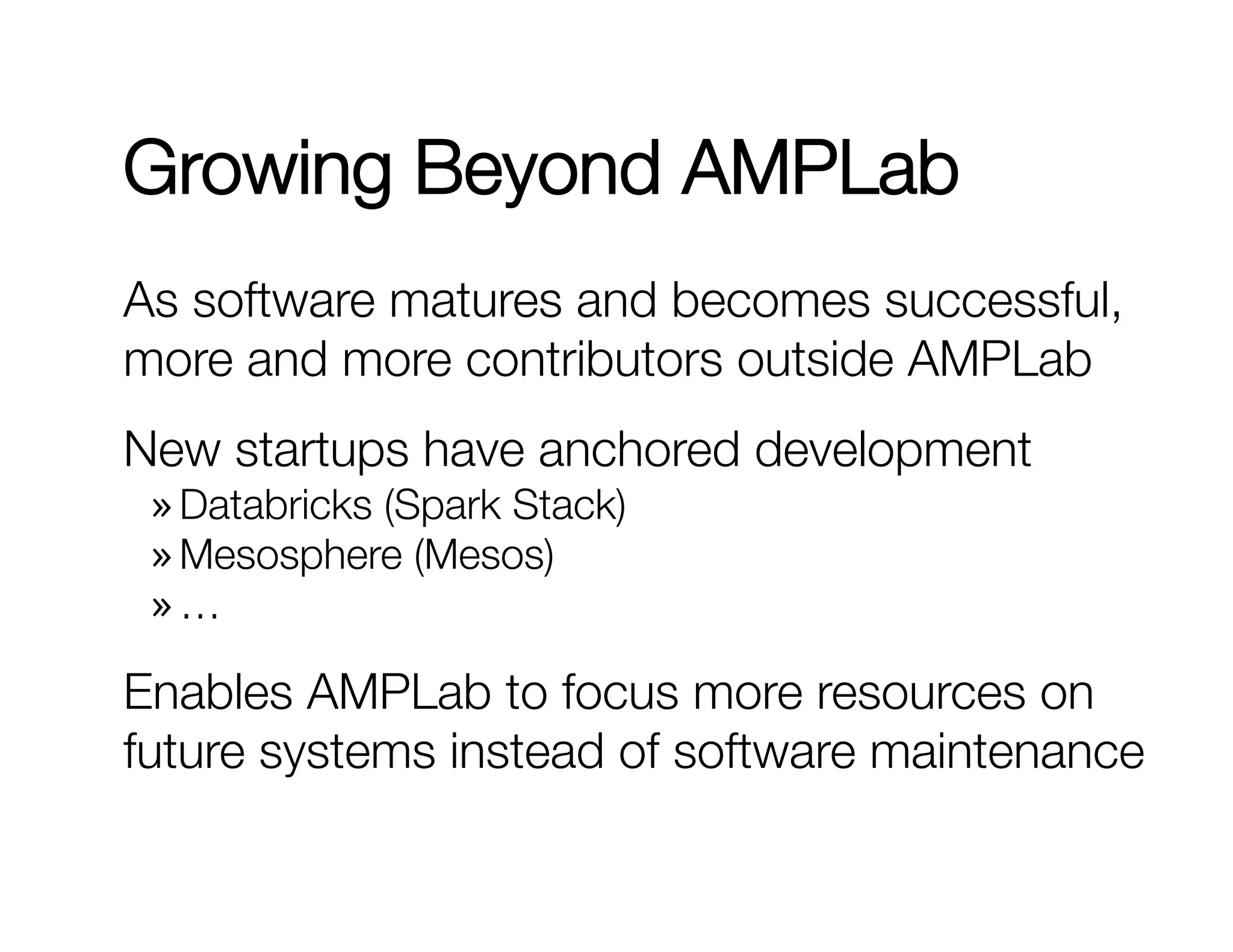 Growing Beyond AMPLab 
As software matures and becomes successful, 
more and more contributors outside AMPLab 
New startups have anchored development 
» Databricks (Spark Stack) 
» Mesosphere (Mesos) 
» … 
Enables AMPLab to focus more resources on 
future systems instead of software maintenance 
 