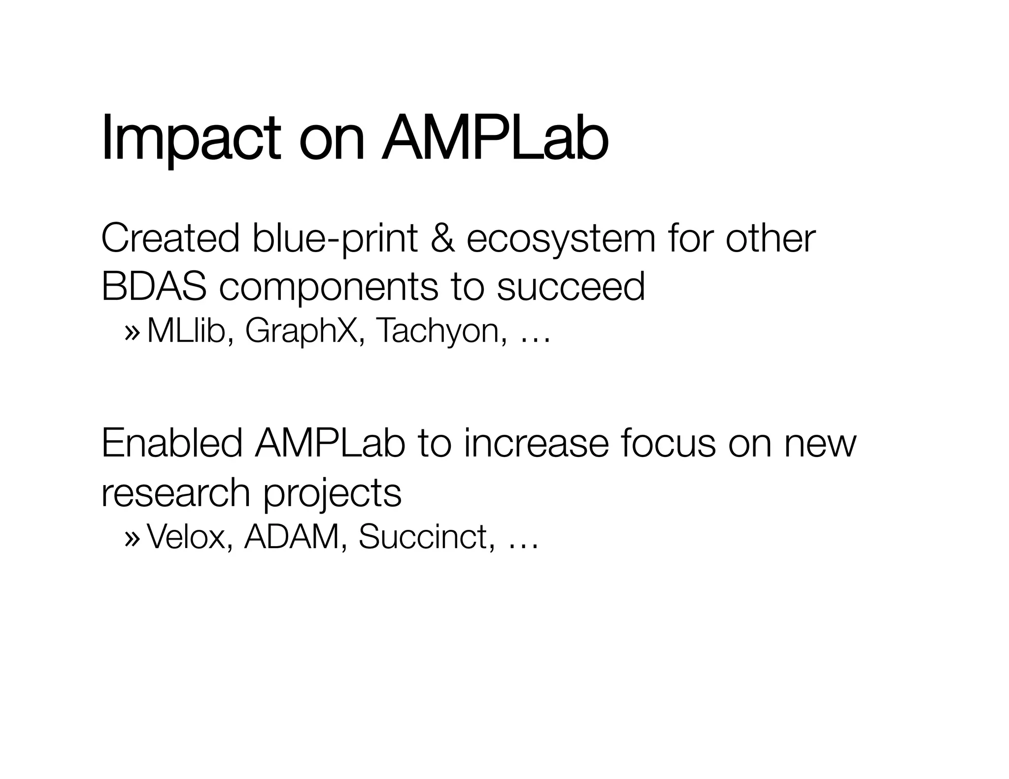 Impact on AMPLab 
Created blue-print & ecosystem for other 
BDAS components to succeed 
» MLlib, GraphX, Tachyon, … 
Enabled AMPLab to increase focus on new 
research projects 
» Velox, ADAM, Succinct, … 

