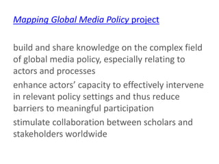 Mapping Global Media Policy project
build and share knowledge on the complex field
of global media policy, especially relating to
actors and processes
enhance actors’ capacity to effectively intervene
in relevant policy settings and thus reduce
barriers to meaningful participation
stimulate collaboration between scholars and
stakeholders worldwide
 