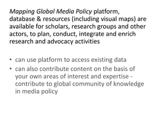 Mapping Global Media Policy platform,
database & resources (including visual maps) are
available for scholars, research groups and other
actors, to plan, conduct, integrate and enrich
research and advocacy activities
• can use platform to access existing data
• can also contribute content on the basis of
your own areas of interest and expertise -
contribute to global community of knowledge
in media policy
 