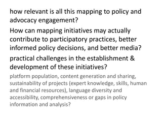 how relevant is all this mapping to policy and
advocacy engagement?
How can mapping initiatives may actually
contribute to participatory practices, better
informed policy decisions, and better media?
practical challenges in the establishment &
development of these initiatives?
platform population, content generation and sharing,
sustainability of projects (expert knowledge, skills, human
and financial resources), language diversity and
accessibility, comprehensiveness or gaps in policy
information and analysis?
 