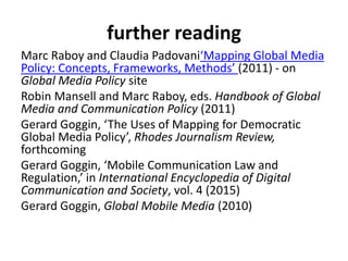 further reading
Marc Raboy and Claudia Padovani‘Mapping Global Media
Policy: Concepts, Frameworks, Methods’ (2011) - on
Global Media Policy site
Robin Mansell and Marc Raboy, eds. Handbook of Global
Media and Communication Policy (2011)
Gerard Goggin, ‘The Uses of Mapping for Democratic
Global Media Policy’, Rhodes Journalism Review,
forthcoming
Gerard Goggin, ‘Mobile Communication Law and
Regulation,’ in International Encyclopedia of Digital
Communication and Society, vol. 4 (2015)
Gerard Goggin, Global Mobile Media (2010)
 
