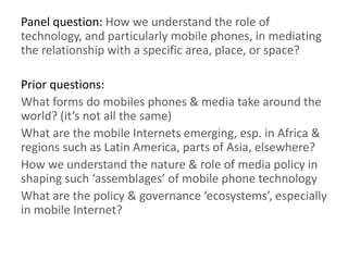 Panel question: How we understand the role of
technology, and particularly mobile phones, in mediating
the relationship with a specific area, place, or space?
Prior questions:
What forms do mobiles phones & media take around the
world? (it’s not all the same)
What are the mobile Internets emerging, esp. in Africa &
regions such as Latin America, parts of Asia, elsewhere?
How we understand the nature & role of media policy in
shaping such ‘assemblages’ of mobile phone technology
What are the policy & governance ‘ecosystems’, especially
in mobile Internet?
 