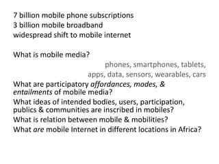 7 billion mobile phone subscriptions
3 billion mobile broadband
widespread shift to mobile internet
What is mobile media?
phones, smartphones, tablets,
apps, data, sensors, wearables, cars
What are participatory affordances, modes, &
entailments of mobile media?
What ideas of intended bodies, users, participation,
publics & communities are inscribed in mobiles?
What is relation between mobile & mobilities?
What are mobile Internet in different locations in Africa?
 
