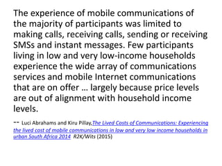 The experience of mobile communications of
the majority of participants was limited to
making calls, receiving calls, sending or receiving
SMSs and instant messages. Few participants
living in low and very low-income households
experience the wide array of communications
services and mobile Internet communications
that are on offer … largely because price levels
are out of alignment with household income
levels.
-- Luci Abrahams and Kiru Pillay,The Lived Costs of Communications: Experiencing
the lived cost of mobile communications in low and very low income households in
urban South Africa 2014 R2K/Wits (2015)
 