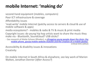 mobile Internet: ‘making do’
second-hand equipment (mobiles, computers)
Poor ICT infrastructure & coverage
Affordability issues
‘read-write’ mobile Internet (patchy access to servers & cloud & use of
mobile software & apps)
media ecosystems? - mobiles & radio & TV & music & print media
Copyright issues: do young hip hop artists want to share the music they
make via - Bluetooth, Soundcloud? USB sticks?
- See research of Alette Schoon (Rhodes), e.gDragging young people down the drain: the
mobile phone, gossip mobile website Outoilet and the creation of a mobile ghetto’,
Critical Arts (2012)
Accessibility & disability issues & innovations
Creativity
On mobile Internet in South Africa & elsewhere, see key work of Marion
Walton, Jonathan Donner (After Access?)
 