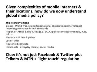 Given complexities of mobile Internets &
their locations, how do we now understand
global media policy?
The interplay among
Global - World Trade rules; transnational corporations; international
internet governance & tech standards
Regional - Africa & sub-Africa (e.g. SADC) policy contexts for media, ICTs,
telcos
National - SA law & policy
Local - cities
Household contexts
Individuals - everyday mobile, social media
Clue: it’s not just Facebook & Twitter plus
Telkom & MTN + ‘light touch’ regulation
 