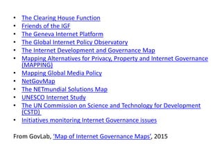 • The Clearing House Function
• Friends of the IGF
• The Geneva Internet Platform
• The Global Internet Policy Observatory
• The Internet Development and Governance Map
• Mapping Alternatives for Privacy, Property and Internet Governance
(MAPPING)
• Mapping Global Media Policy
• NetGovMap
• The NETmundial Solutions Map
• UNESCO Internet Study
• The UN Commission on Science and Technology for Development
(CSTD)
• Initiatives monitoring Internet Governance issues
From GovLab, ‘Map of Internet Governance Maps’, 2015
 