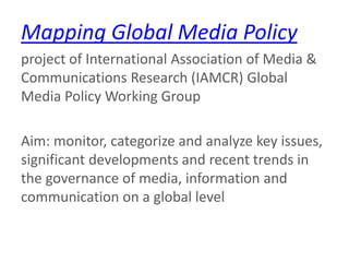 Mapping Global Media Policy
project of International Association of Media &
Communications Research (IAMCR) Global
Media Policy Working Group
Aim: monitor, categorize and analyze key issues,
significant developments and recent trends in
the governance of media, information and
communication on a global level
 