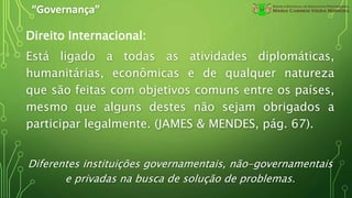 “Governança”
Direito Internacional:
Está ligado a todas as atividades diplomáticas,
humanitárias, econômicas e de qualquer natureza
que são feitas com objetivos comuns entre os países,
mesmo que alguns destes não sejam obrigados a
participar legalmente. (JAMES & MENDES, pág. 67).
Diferentes instituições governamentais, não-governamentais
e privadas na busca de solução de problemas.
 
