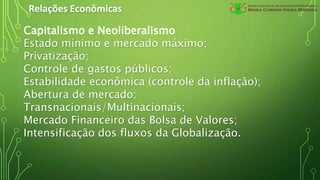 Relações Econômicas
Capitalismo e Neoliberalismo
Estado mínimo e mercado máximo;
Privatização;
Controle de gastos públicos;
Estabilidade econômica (controle da inflação);
Abertura de mercado;
Transnacionais/Multinacionais;
Mercado Financeiro das Bolsa de Valores;
Intensificação dos fluxos da Globalização.
 