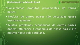 Globalização no Mundo Atual
•Consumimos produtos provenientes de vários
países;
• Notícias de outros países são veiculadas quase
instantaneamente;
• Muitos problemas econômicos de outros países
podem influenciar a economia do nosso país e até
mesmo nossa vida cotidiana.
 