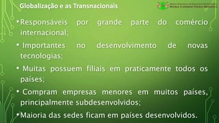 Globalização e as Transnacionais
•Responsáveis por grande parte do comércio
internacional;
• Importantes no desenvolvimento de novas
tecnologias;
• Muitas possuem filiais em praticamente todos os
países;
• Compram empresas menores em muitos países,
principalmente subdesenvolvidos;
•Maioria das sedes ficam em países desenvolvidos.
 