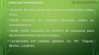 Sedes das Transnacionais
• Destino de boa parte dos lucros transferidos pelas
filiais;
• Onde ocorrem as grandes decisões sobre os
investimentos;
• Onde estão situados os centros de pesquisa para
desenvolvimento de tecnologia;
• Localizadas em cidades globais. Ex. NY, Tóquio,
Berlim, Londres.
 