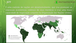 G77
É uma coalizão de nações em desenvolvimento, que visa promover os
interesses económicos coletivos de seus membros e criar uma maior
capacidade de negociação conjunta na Organização das Nações Unidas.
 