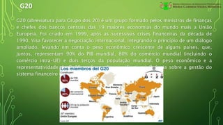 G20
G20 (abreviatura para Grupo dos 20) é um grupo formado pelos ministros de finanças
e chefes dos bancos centrais das 19 maiores economias do mundo mais a União
Europeia. Foi criado em 1999, após as sucessivas crises financeiras da década de
1990. Visa favorecer a negociação internacional, integrando o princípio de um diálogo
ampliado, levando em conta o peso econômico crescente de alguns países, que,
juntos, representam 90% do PIB mundial, 80% do comércio mundial (incluindo o
comércio intra-UE) e dois terços da população mundial. O peso econômico e a
representatividade do G-20 conferem-lhe significativa influência sobre a gestão do
sistema financeiro e da economia global.
 