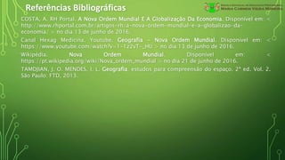 Referências Bibliográficas
COSTA, A. RH Portal. A Nova Ordem Mundial E A Globalização Da Economia. Disponível em: <
http://www.rhportal.com.br/artigos-rh/a-nova-ordem-mundial-e-a-globalizao-da-
economia/ > no dia 13 de junho de 2016.
Canal Hexag Medicina. Youtube. Geografia - Nova Ordem Mundial. Disponível em: <
https://www.youtube.com/watch?v=1-1z2vT-_HU > no dia 13 de junho de 2016.
Wikipédia. Nova Ordem Mundial. Disponível em: <
https://pt.wikipedia.org/wiki/Nova_ordem_mundial > no dia 21 de junho de 2016.
TAMDJIAN, J. O. MENDES, I. L. Geografia: estudos para compreensão do espaço. 2ª ed. Vol. 2.
São Paulo: FTD, 2013.
 