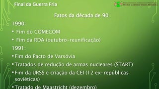 Final da Guerra Fria
Fatos da década de 90
1990:
• Fim do COMECOM
• Fim da RDA (outubro-reunificação)
1991:
•Fim do Pacto de Varsóvia
•Tratados de redução de armas nucleares (START)
•Fim da URSS e criação da CEI (12 ex-repúblicas
soviéticas)
 