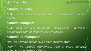 Pós-Guerra Fria
•Mundo Unipolar
EUA – potência econômica, mas principalmente bélico-
militar;
•Mundo Multipolar
EUA, União Europeia (Alemanha), Japão/China – potências
econômicas com os maiores PIB’s mundiais.
•Mundo Unimultipolar
“Uni” no sentido militar EUA é líder incontestável.
“Multi” no sentido econômico, com a União Europeia
 