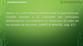 Multilateralismo
Aplica-se a um sistema internacional na qual diversos
Estados passam a se relacionar por princípios
democráticos e a considerar os interesses de cada um
na tomada de decisões. (JAMES & MENDES, pág. 67).
 