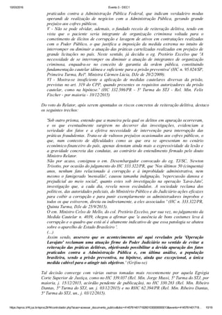 10/03/2016 Evento 3 ­ DEC1
https://eproc.trf4.jus.br/eproc2trf4/controlador.php?acao=acessar_documento_publico&doc=41457614017192601030000000013&evento=4145761401719… 10/19
praticados  contra  a  Administração  Pública  Federal,  que  indicam  verdadeiro  modus
operandi  de  realização  de  negócios  com  a  Administração  Pública,  gerando  grande
prejuízo aos cofres públicos.
V ­ Não se pode olvidar, ademais, o fundado receio de reiteração delitiva, tendo em
vista  que  o  paciente  seria  integrante  de  organização  criminosa  voltada  para  o
cometimento de ilícitos de corrupção e lavagem de ativos em contratações realizadas
com  o  Poder  Público,  o  que  justifica  a  imposição  da  medida  extrema  no  intuito  de
interromper ou diminuir a atuação das práticas cartelizadas realizadas em prejuízo de
grande  licitações  no  país.  Neste  sentido,  já  decidiu  o  eg.  Pretório  Excelso  que  'A
necessidade  de  se  interromper  ou  diminuir  a  atuação  de  integrantes  de  organização
criminosa,  enquadra­se  no  conceito  de  garantia  da  ordem  pública,  constituindo
fundamentação cautelar idônea e suficiente para a prisão preventiva' (HC n. 95.024/SP,
Primeira Turma, Relª. Ministra Cármen Lúcia, DJe de 20/2/2009).
VI  ­  Mostra­se  insuficiente  a  aplicação  de  medidas  cautelares  diversas  da  prisão,
previstas no art. 319 do CPP, quando presentes os requisitos autorizadores da prisão
cautelar,  como  na  hipótese.'  (HC  332.586/PR  ­  5ª  Turma  do  STJ  ­  Rel.  Min.  Felix
Fischer ­ por maioria ­ 10/12/2015)
 
Do voto do Relator, após serem apontados os riscos concretos de reiteração delitiva, destaco
os seguintes trechos:
 
'Sob outro prisma, entendo que a maneira pela qual os delitos em apuração ocorreram,
e  os  que  eventualmente  surgirem  no  decorrer  das  investigações,  evidenciam  a
seriedade  dos  fatos  e  a  efetiva  necessidade  de  intervenção  para  interrupção  das
práticas fraudulentas. Trata­se de vultosos prejuízos ocasionados aos cofres públicos, o
que,  num  contexto  de  dificuldades  como  as  que  ora  se  apresentam  no  cenário
econômico­financeiro do país, apenas denotam ainda mais a expressividade da lesão e
a  gravidade  concreta  das  condutas,  ao  contrário  do  entendimento  firmado  pelo  douto
Ministro Relator.
Não  por  acaso,  consignou  o  em.  Desembargador  convocado  do  eg.  TJ/SC,  Newton
Trisotto, por ocasião do julgamento do HC 333.322/PR, que 'Nos últimos 50 (cinquenta)
anos,  nenhum  fato  relacionado  à  corrupção  e  à  improbidade  administrativa,  nem
mesmo  o  famigerado  'mensalão',  causou  tamanha  indignação,  'repercussão  danosa  e
prejudicial  ao  meio  social',  quanto  estes  sob  investigação  na  operação  'Lava­Jato',
investigação  que,  a  cada  dia,  revela  novos  escândalos.  A  sociedade  reclama  dos
políticos, das autoridades policiais, do Ministério Público e do Judiciário ações eficazes
para  coibir  a  corrupção  e  para  punir  exemplarmente  os  administradores  ímprobos  e
todos os que estiverem, direta ou indiretamente, a eles associados ' (HC n. 333.322/PR,
Quinta Turma, DJe de 25/9/2015).
O em. Ministro Celso de Mello, do col. Pretório Excelso, por sua vez, no julgamento da
Medida Cautelar n. 4039, chegou a afirmar que 'a ausência de bons costumes leva à
corrupção e o quadro que está aí é altamente indicativo de que essa patologia se abateu
sobre o aparelho de Estado Brasileiro '.
(...)
Assim  sendo,  assevero  que  os  acontecimentos  até  aqui  revelados  pela  'Operação
Lavajato'  reclamam  uma  atuação  firme  do  Poder  Judiciário  no  sentido  de  evitar  a
reiteração das práticas delitivas, objetivando possibilitar a devida apuração dos fatos
praticados  contra  a  Administração  Pública  e,  em  última  análise,  a  população
brasileira,  sendo  a  prisão  preventiva,  na  hipótese,  ainda  que  excepcional,  a  única
medida cabível para o atingir tais objetivos.' (Grifou­se)
 
Tal  decisão  converge  com  várias  outras  tomadas  mais  recentemente  por  aquela  Egrégia
Corte Superior de Justiça, como no HC 339.037 (Rel. Min. Jorge Mussi, 5ª Turma do STJ, por
maioria, j. 15/12/2015, acórdão pendente de publicação), no HC 330.283 (Rel. Min. Ribeiro
Dantas, 5ª Turma do STJ, un. j. 03/12/2015) e no RHC 62.394/PR (Rel. Min. Ribeiro Dantas,
5ª Turma do STJ, un., j. 03/12/2015).
 
 