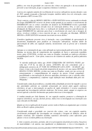 10/03/2016 Evento 3 ­ DEC1
https://eproc.trf4.jus.br/eproc2trf4/controlador.php?acao=acessar_documento_publico&doc=41457614017192601030000000013&evento=4145761401719… 12/19
pública,  em  vista  da  gravidade  em  concreto  dos  crimes  em  apuração  e  da  necessidade  de
prevenir a sua reiteração, já que o esquema criminoso é sistêmico.
 
A prova em cognição sumária do recebimento de recursos subreptícios mesmo durante o ano
de  2015,  quando  avançada  a  Operação  Lavajato,  também  indica  risco  de  reiteração,  como
bem apontou o MPF (evento 221):
 
'Neste contexto, o fato de MONICA MOURA e JOÃO SANTANA terem continuado recebendo
do Grupo ODEBRECHT recursos de forma oculta quando já era notório o envolvimento da
ODEBRECHT  com  os  crimes  cometidos  em  desfavor  da  PETROBRAS  revela  a  gravidade
concreta  da  conduta  e  denota  elevado  risco  de  reiteração  delitiva.  Ora,  se  nem  a  ampla
divulgação  da  Operação  Lava  Jato  e  a  realização  de  medida  ostensiva  especificamente  no
Grupo  ODEBRECHT  foi  suficiente  para  frear  o  envolvimento  do  casal  com  a  lavagem  de
ativos,  revela­se  evidente  o  risco  concreto  de  que,  se  colocados  em  liberdade,  MONICA
MOURA e JOÃO SANTANA novamente incorram em novos delitos.'
 
Considero  igualmente  presente  risco  à  instrução,  com  a  possibilidade  de  apresentação  de
documentos  fraudulentos  para  justificar  as  transações  subreptícias,  máxime  diante  da
apresentação  de  álibi,  em  cognição  sumária,  inconsistente  com  as  provas  até  o  momento
colhidas.
 
Agregue­se a constatação de que, como afirmado na representação policial (evento 214), João
Santana,  na  mesma  data  de  cumprimento  dos  mandados  de  busca  e  apreensão  expedidos
nestes  autos  (22/02/2016),  excluiu  sua  conta  no  Dropbox  vinculado  ao  endereço  eletrônico
jsantafilho@uol.com.br . Com efeito, transcrevo do relatório de análise de polícia judiciária
44/2016:
 
'A  referida  notificação  indica  que  JOAO  CERQUEIRA  DE  SANTANA  FILHO,  por
volta  das  17:18  hs,  na  data  de  ontem,  22/02/2016,  dia  este  coincidente  com  a
deflagração  ostensiva  da  23ª  FASE  DA  OPERAÇÃO  LAVA  JATO  ­  'ACARAJÉ',  que
trouxe à tona a decretação da prisão temporária do mesmo e de sua esposa MONICA
REGINA CUNHA MOURA, excluiu sua conta no Dropbox, sendo este um serviço de
armazenamento  e  compartilhamento  de  arquivos  na  nuvem  ('cloud  computing'),
possibilitando a sincronização de diversos aparelhos eletrônicos com a referida conta
(celulares  e  computadores),  conforme  segue  definição  mais  detalhada  dada  pelo  site
Wikipédia.'
 
Considerando a data da providência, a medida tinha a finalidade provável de impedir o acesso
das  autoridades  policiais  ao  conteúdo  armazenado  em  nuvem  junto  aquele  endereço
eletrônico,  já  que  a  interceptação  ou  quebra  de  sigilo  telemático  é  recurso  usualmente
empregado nas investigações policiais modernas. Em termos atuais, apagar os arquivos em
nuvem equivale a destruir documentos que podem interessar à investigação.
 
A  conduta  tomada  por  João  Santana,  de,  em  cognição  sumária,  promover  a  eliminação  de
arquivos eletrônicos, ou seja, destruir provas, indica risco à investigação ou à instrução caso
seja colocado em liberdade.
 
Quanto ao risco à aplicação da lei penal, assiste razão à Defesa ao argumentar que o retorno
deles ao Brasil o afasta, prima facie.
 
Considerando  ainda  a  gravidade  em  concreto  dos  crimes,  com,  em  cognição  sumária,
envolvimento  prolongado  dos  investigados  em  corrupção  e  lavagem  de  dinheiro,  além  de
fraudes  eleitorais,  não  vislumbro  medidas  cautelares  alternativas  como  suficientes  para
afastar o riscos à ordem pública ou à instrução.
 
3. Ante o exposto, presentes, portanto, não só os pressupostos da prisão preventiva, boa prova
de  materialidade  e  de  autoria,  mas  igualmente  os  fundamentos,  o  risco  à  investigação,  à
 