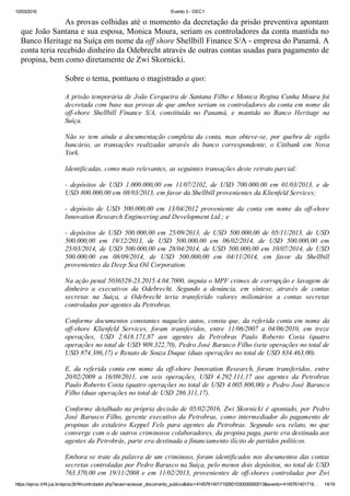 10/03/2016 Evento 3 ­ DEC1
https://eproc.trf4.jus.br/eproc2trf4/controlador.php?acao=acessar_documento_publico&doc=41457614017192601030000000013&evento=4145761401719… 14/19
As provas colhidas até o momento da decretação da prisão preventiva apontam
que João Santana e sua esposa, Monica Moura, seriam os controladores da conta mantida no
Banco Heritage na Suíça em nome da off shore Shellbill Finance S/A ­ empresa do Panamá. A
conta teria recebido dinheiro da Odebrecht através de outras contas usadas para pagamento de
propina, bem como diretamente de Zwi Skornicki.
 
Sobre o tema, pontuou o magistrado a quo:
 
A prisão temporária de João Cerqueira de Santana Filho e Monica Regina Cunha Moura foi
decretada com base nas provas de que ambos seriam os controladores da conta em nome da
off­shore  Shellbill  Finance  S/A,  constituída  no  Panamá,  e  mantida  no  Banco  Heritage  na
Suíça.
 
Não  se  tem  ainda  a  documentação  completa  da  conta,  mas  obteve­se,  por  quebra  de  sigilo
bancário,  as  transações  realizadas  através  do  banco  correspondente,  o  Citibank  em  Nova
York.
 
Identificadas, como mais relevantes, as seguintes transações deste retrato parcial:
 
­  depósitos  de  USD  1.000.000,00  em  11/07/2102,  de  USD  700.000,00  em  01/03/2013,  e  de
USD 800.000,00 em 08/03/2013, em favor da Shellbill provenientes da Klienfeld Services;
 
­  depósito  de  USD  500.000,00  em  13/04/2012  proveniente  da  conta  em  nome  da  off­shore
Innovation Research Engineering and Development Ltd.; e
 
­  depósitos  de  USD  500.000,00  em  25/09/2013,  de  USD  500.000,00  de  05/11/2013,  de  USD
500.000,00  em  19/12/2013,  de  USD  500.000,00  em  06/02/2014,  de  USD  500.000,00  em
25/03/2014, de USD 500.000,00 em 28/04/2014, de USD 500.000,00 em 10/07/2014, de USD
500.000,00  em  08/09/2014,  de  USD  500.000,00  em  04/11/2014,  em  favor  da  Shellbill
provenientes da Deep Sea Oil Corporation.
 
Na ação penal 5036528­23.2015.4.04.7000, imputa o MPF crimes de corrupção e lavagem de
dinheiro  a  executivos  da  Odebrecht.  Segundo  a  denúncia,  em  síntese,  através  de  contas
secretas  na  Suíça,  a  Odebrecht  teria  transferido  valores  milionários  a  contas  secretas
controladas por agentes da Petrobras.
 
Conforme documentos constantes naqueles autos, consta que, da referida conta em nome da
off­shore  Klienfeld  Services,  foram  transferidos,  entre  11/06/2007  a  04/06/2010,  em  treze
operações,  USD  2.618.171,87  aos  agentes  da  Petrobras  Paulo  Roberto  Costa  (quatro
operações no total de USD 909.322,70), Pedro José Barusco Filho (sete operações no total de
USD 874.386,17) e Renato de Souza Duque (duas operações no total de USD 834.463,00).
 
E,  da  referida  conta  em  nome  da  off­shore  Innovation  Research,  foram  transferidos,  entre
20/02/2009  a  16/09/2011,  em  seis  operações,  USD  4.292.111,17  aos  agentes  da  Petrobras
Paulo Roberto Costa (quatro operações no total de USD 4.005.800,00) e Pedro José Barusco
Filho (duas operações no total de USD 286.311,17).
 
Conforme detalhado na própria decisão de 05/02/2016, Zwi Skornicki é apontado, por Pedro
José Barusco Filho, gerente executivo da Petrobras, como intermediador do pagamento de
propinas  do  estaleiro  Keppel  Fels  para  agentes  da  Petrobras.  Segundo  seu  relato,  no  que
converge com o de outros criminosos colaboradores, da propina paga, parte era destinada aos
agentes da Petrobrás, parte era destinada a financiamento ilícito de partidos políticos.
 
Embora se trate da palavra de um criminoso, foram identificados nos documentos das contas
secretas controladas por Pedro Barusco na Suíça, pelo menos dois depósitos, no total de USD
763.370,00 em 19/11/2008 e em 11/02/2013, provenientes de off­shores controladas por Zwi
 