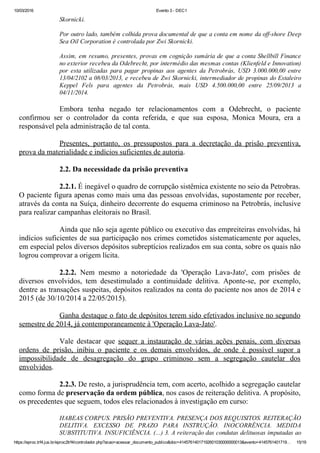 10/03/2016 Evento 3 ­ DEC1
https://eproc.trf4.jus.br/eproc2trf4/controlador.php?acao=acessar_documento_publico&doc=41457614017192601030000000013&evento=4145761401719… 15/19
Skornicki.
 
Por outro lado, também colhida prova documental de que a conta em nome da off­shore Deep
Sea Oil Corporation é controlada por Zwi Skornicki.
 
Assim, em resumo, presentes, provas em cognição sumária de que a conta Shellbill Finance
no exterior recebeu da Odebrecht, por intermédio das mesmas contas (Klienfeld e Innovation)
por  esta  utilizadas  para  pagar  propinas  aos  agentes  da  Petrobrás,  USD  3.000.000,00  entre
13/04/2102 a 08/03/2013, e recebeu de Zwi Skornicki, intermediador de propinas do Estaleiro
Keppel  Fels  para  agentes  da  Petrobrás,  mais  USD  4.500.000,00  entre  25/09/2013  a
04/11/2014.
 
Embora  tenha  negado  ter  relacionamentos  com  a  Odebrecht,  o  paciente
confirmou  ser  o  controlador  da  conta  referida,  e  que  sua  esposa,  Monica  Moura,  era  a
responsável pela administração de tal conta.
 
Presentes,  portanto,  os  pressupostos  para  a  decretação  da  prisão  preventiva,
prova da materialidade e indícios suficientes de autoria.
 
2.2. Da necessidade da prisão preventiva
 
2.2.1. É inegável o quadro de corrupção sistêmica existente no seio da Petrobras.
O paciente figura apenas como mais uma das pessoas envolvidas, supostamente por receber,
através da conta na Suíça, dinheiro decorrente do esquema criminoso na Petrobrás, inclusive
para realizar campanhas eleitorais no Brasil.
 
Ainda que não seja agente público ou executivo das empreiteiras envolvidas, há
indícios suficientes de sua participação nos crimes cometidos sistematicamente por aqueles,
em especial pelos diversos depósitos subreptícios realizados em sua conta, sobre os quais não
logrou comprovar a origem lícita.
 
2.2.2.  Nem  mesmo  a  notoriedade  da  'Operação  Lava­Jato',  com  prisões  de
diversos  envolvidos,  tem  desestimulado  a  continuidade  delitiva.  Aponte­se,  por  exemplo,
dentre as transações suspeitas, depósitos realizados na conta do paciente nos anos de 2014 e
2015 (de 30/10/2014 a 22/05/2015).
 
Ganha destaque o fato de depósitos terem sido efetivados inclusive no segundo
semestre de 2014, já contemporaneamente à 'Operação Lava­Jato'.
 
Vale  destacar  que  sequer  a  instauração  de  várias  ações  penais,  com  diversas
ordens  de  prisão,  inibiu  o  paciente  e  os  demais  envolvidos,  de  onde  é  possível  supor  a
impossibilidade  de  desagregação  do  grupo  criminoso  sem  a  segregação  cautelar  dos
envolvidos.
 
2.2.3. De resto, a jurisprudência tem, com acerto, acolhido a segregação cautelar
como forma de preservação da ordem pública, nos casos de reiteração delitiva. A propósito,
os precedentes que seguem, todos eles relacionados à investigação em curso:
 
HABEAS CORPUS. PRISÃO PREVENTIVA. PRESENÇA DOS REQUISITOS. REITERAÇÃO
DELITIVA.  EXCESSO  DE  PRAZO  PARA  INSTRUÇÃO.  INOCORRÊNCIA.  MEDIDA
SUBSTITUTIVA. INSUFICIÊNCIA. (...) 3. A reiteração das condutas delituosas imputadas ao
 