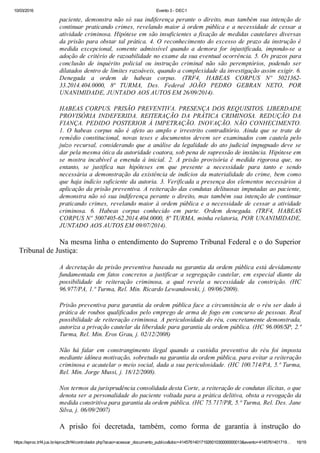 10/03/2016 Evento 3 ­ DEC1
https://eproc.trf4.jus.br/eproc2trf4/controlador.php?acao=acessar_documento_publico&doc=41457614017192601030000000013&evento=4145761401719… 16/19
paciente, demonstra não só sua indiferença perante o direito, mas também sua intenção de
continuar praticando crimes, revelando maior à ordem pública e a necessidade de cessar a
atividade criminosa. Hipótese em são insuficientes a fixação de medidas cautelares diversas
da prisão para obstar tal prática. 4. O reconhecimento do excesso de prazo da instrução é
medida  excepcional,  somente  admissível  quando  a  demora  for  injustificada,  impondo­se  a
adoção de critério de razoabilidade no exame da sua eventual ocorrência. 5. Os prazos para
conclusão  de  inquérito  policial  ou  instrução  criminal  não  são  peremptórios,  podendo  ser
dilatados dentro de limites razoáveis, quando a complexidade da investigação assim exigir. 6.
Denegada  a  ordem  de  habeas  corpus.  (TRF4,  HABEAS  CORPUS  Nº  5021362­
33.2014.404.0000,  8ª  TURMA,  Des.  Federal  JOÃO  PEDRO  GEBRAN  NETO,  POR
UNANIMIDADE, JUNTADO AOS AUTOS EM 26/09/2014).
 
HABEAS CORPUS. PRISÃO PREVENTIVA. PRESENÇA DOS REQUISITOS. LIBERDADE
PROVISÓRIA  INDEFERIDA.  REITERAÇÃO  DA  PRÁTICA  CRIMINOSA.  REDUÇÃO  DA
FIANÇA. PEDIDO POSTERIOR À IMPETRAÇÃO. INOVAÇÃO. NÃO CONHECIMENTO.
1.  O  habeas  corpus  não  é  afeto  ao  amplo  e  irrestrito  contraditório.  Ainda  que  se  trate  de
remédio  constitucional,  novas  teses  e  documentos  devem  ser  examinados  com  cautela  pelo
juízo recursal, considerando que a análise da legalidade do ato judicial impugnado deve se
dar pela mesma ótica da autoridade coatora, sob pena de supressão de instância. Hipótese em
se  mostra  incabível  a  emenda  à  inicial.  2.  A  prisão  provisória  é  medida  rigorosa  que,  no
entanto,  se  justifica  nas  hipóteses  em  que  presente  a  necessidade  para  tanto  e  sendo
necessária a demonstração da existência de indícios da materialidade do crime, bem como
que haja indício suficiente da autoria. 3. Verificada a presença dos elementos necessários à
aplicação da prisão preventiva. A reiteração das condutas delituosas imputadas ao paciente,
demonstra não só sua indiferença perante o direito, mas também sua intenção de continuar
praticando crimes, revelando maior à ordem pública e a necessidade de cessar a atividade
criminosa.  6.  Habeas  corpus  conhecido  em  parte.  Ordem  denegada.  (TRF4,  HABEAS
CORPUS Nº 5007405­62.2014.404.0000, 8ª TURMA, minha relatoria, POR UNANIMIDADE,
JUNTADO AOS AUTOS EM 09/07/2014).
 
Na mesma linha o entendimento do Supremo Tribunal Federal e o do Superior
Tribunal de Justiça:
 
A decretação da prisão preventiva baseada na garantia da ordem pública está devidamente
fundamentada  em  fatos  concretos  a  justificar  a  segregação  cautelar,  em  especial  diante  da
possibilidade  de  reiteração  criminosa,  a  qual  revela  a  necessidade  da  constrição.  (HC
96.977/PA, 1.ª Turma, Rel. Min. Ricardo Lewandowski, j. 09/06/2009).
 
Prisão preventiva para garantia da ordem pública face a circunstância de o réu ser dado à
prática de roubos qualificados pelo emprego de arma de fogo em concurso de pessoas. Real
possibilidade de reiteração criminosa. A periculosidade do réu, concretamente demonstrada,
autoriza a privação cautelar da liberdade para garantia da ordem pública. (HC 96.008/SP, 2.ª
Turma, Rel. Min. Eros Grau, j. 02/12/2008)
 
Não  há  falar  em  constrangimento  ilegal  quando  a  custódia  preventiva  do  réu  foi  imposta
mediante idônea motivação, sobretudo na garantia da ordem pública, para evitar a reiteração
criminosa e acautelar o meio social, dada a sua periculosidade. (HC 100.714/PA, 5.ª Turma,
Rel. Min. Jorge Mussi, j. 18/12/2008).
 
Nos termos da jurisprudência consolidada desta Corte, a reiteração de condutas ilícitas, o que
denota ser a personalidade do paciente voltada para a prática delitiva, obsta a revogação da
medida constritiva para garantia da ordem pública. (HC 75.717/PR, 5.ª Turma, Rel. Des. Jane
Silva, j. 06/09/2007)
 
A  prisão  foi  decretada,  também,  como  forma  de  garantia  à  instrução  do
 