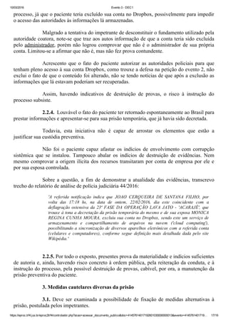 10/03/2016 Evento 3 ­ DEC1
https://eproc.trf4.jus.br/eproc2trf4/controlador.php?acao=acessar_documento_publico&doc=41457614017192601030000000013&evento=4145761401719… 17/19
processo, já que o paciente teria excluído sua conta no Dropbox, possivelmente para impedir
o acesso das autoridades às informações lá armazenadas.
 
Malgrado a tentativa do impetrante de desconstituir o fundamento utilizado pela
autoridade coatora, note­se que traz aos autos informação de que a conta teria sido excluída
pelo administrador, porém não logrou comprovar que não é o administrador de sua própria
conta. Limitou­se a afirmar que não é, mas não fez prova contundente.
 
Acrescento  que  o  fato  do  paciente  autorizar  as  autoridades  policiais  para  que
tenham pleno acesso à sua conta Dropbox, como trouxe a defesa na petição do evento 2, não
exclui o fato de que o conteúdo foi alterado, não se tendo notícias de que após a exclusão as
informações que lá estavam poderiam ser recuperadas.
 
Assim,  havendo  indicativos  de  destruição  de  provas,  o  risco  à  instrução  do
processo subsiste.
 
2.2.4.  Louvável o fato do paciente ter retornado espontaneamente ao Brasil para
prestar informações e apresentar­se para sua prisão temporária, que já havia sido decretada.
 
Todavia,  esta  iniciativa  não  é  capaz  de  arrostar  os  elementos  que  estão  a
justificar sua custódia preventiva.
 
Não  foi  o  paciente  capaz  afastar  os  indícios  de  envolvimento  com  corrupção
sistêmica  que  se  instalou.  Tampouco  abalar  os  indícios  de  destruição  de  evidências.  Nem
mesmo comprovar a origem ilícita dos recursos transitaram por conta de empresa por ele e
por sua esposa controlada.
 
Sobre  a  questão,  a  fim  de  demonstrar  a  atualidade  das  evidências,  transcrevo
trecho do relatório de análise de polícia judiciária 44/2016:
 
'A  referida  notificação  indica  que  JOAO  CERQUEIRA  DE  SANTANA  FILHO,  por
volta  das  17:18  hs,  na  data  de  ontem,  22/02/2016,  dia  este  coincidente  com  a
deflagração  ostensiva  da  23ª  FASE  DA  OPERAÇÃO  LAVA  JATO  ­  'ACARAJÉ',  que
trouxe à tona a decretação da prisão temporária do mesmo e de sua esposa MONICA
REGINA CUNHA MOURA, excluiu sua conta no Dropbox, sendo este um serviço de
armazenamento  e  compartilhamento  de  arquivos  na  nuvem  ('cloud  computing'),
possibilitando a sincronização de diversos aparelhos eletrônicos com a referida conta
(celulares  e  computadores),  conforme  segue  definição  mais  detalhada  dada  pelo  site
Wikipédia.'
 
 
2.2.5. Por todo o exposto, presentes prova da materialidade e indícios suficientes
de autoria e, ainda, havendo risco concreto à ordem pública, pela reiteração da conduta, e à
instrução do processo, pela possível destruição de provas, cabível, por ora, a manutenção da
prisão preventiva do paciente.
 
3. Medidas cautelares diversas da prisão
 
3.1. Deve ser examinada a possibilidade de fixação de medidas alternativas à
prisão, postulada pelos impetrantes.
 